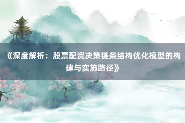 《深度解析：股票配资决策链条结构优化模型的构建与实施路径》