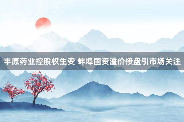 丰原药业控股权生变 蚌埠国资溢价接盘引市场关注