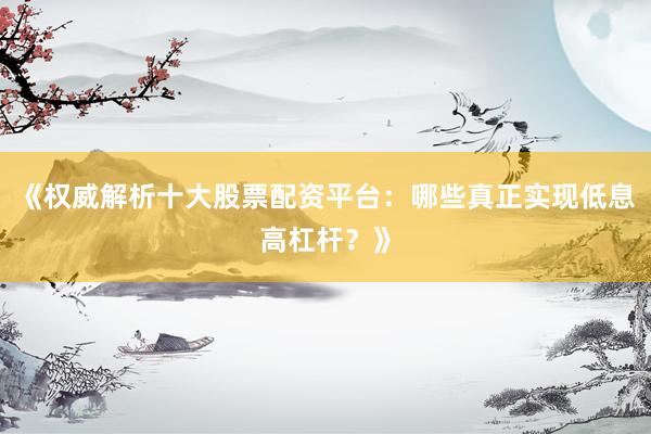 《权威解析十大股票配资平台：哪些真正实现低息高杠杆？》