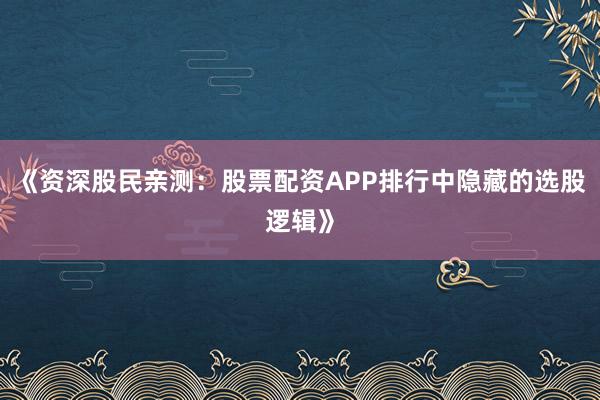 《资深股民亲测：股票配资APP排行中隐藏的选股逻辑》