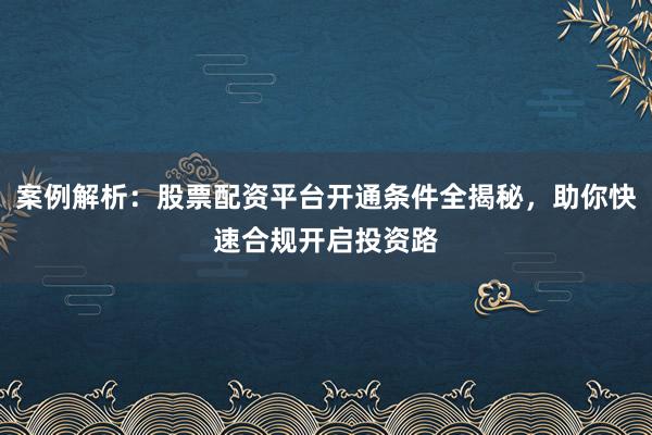 案例解析：股票配资平台开通条件全揭秘，助你快速合规开启投资路