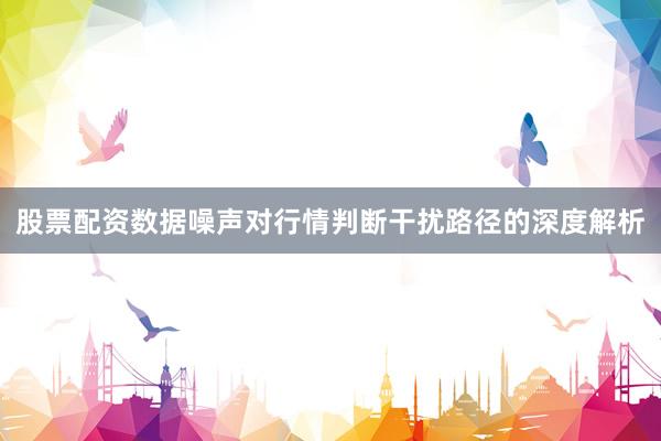 股票配资数据噪声对行情判断干扰路径的深度解析