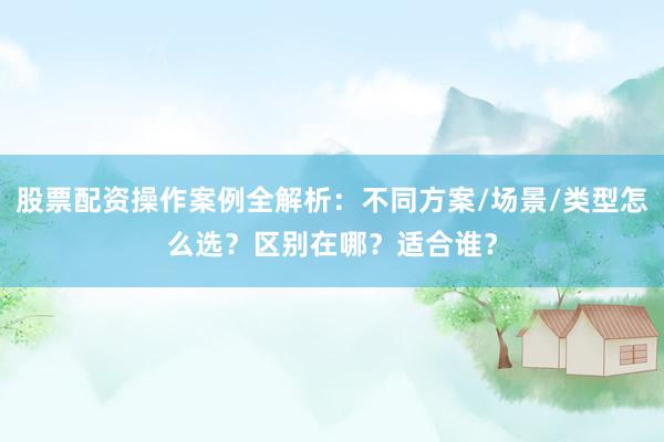 股票配资操作案例全解析：不同方案/场景/类型怎么选？区别在哪？适合谁？