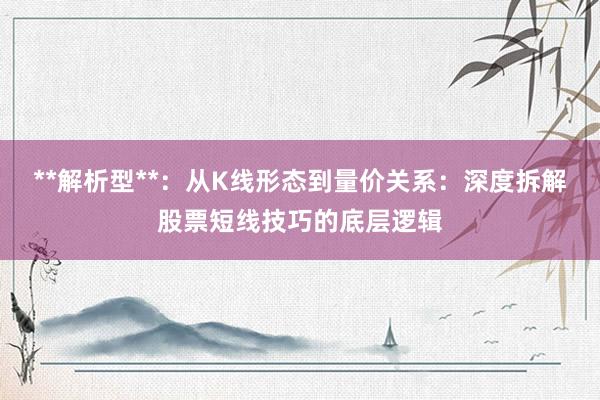 **解析型**：从K线形态到量价关系：深度拆解股票短线技巧的底层逻辑