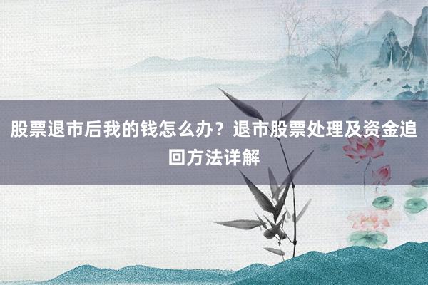 股票退市后我的钱怎么办？退市股票处理及资金追回方法详解