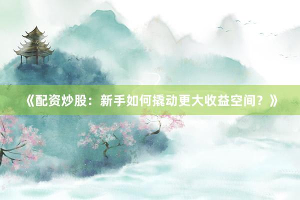 《配资炒股：新手如何撬动更大收益空间？》