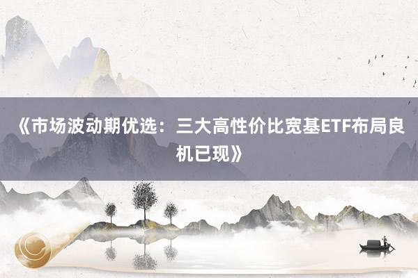 《市场波动期优选：三大高性价比宽基ETF布局良机已现》