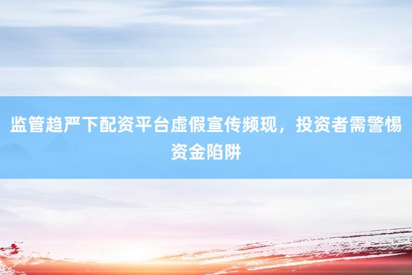 监管趋严下配资平台虚假宣传频现,投资者需警惕资金陷阱