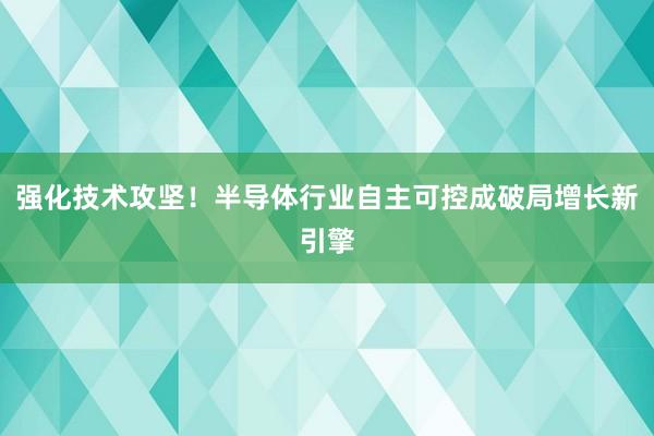 强化技术攻坚！半导体行业自主可控成破局增长新引擎