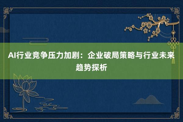 AI行业竞争压力加剧：企业破局策略与行业未来趋势探析
