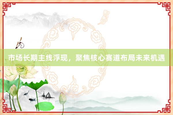 市场长期主线浮现，聚焦核心赛道布局未来机遇