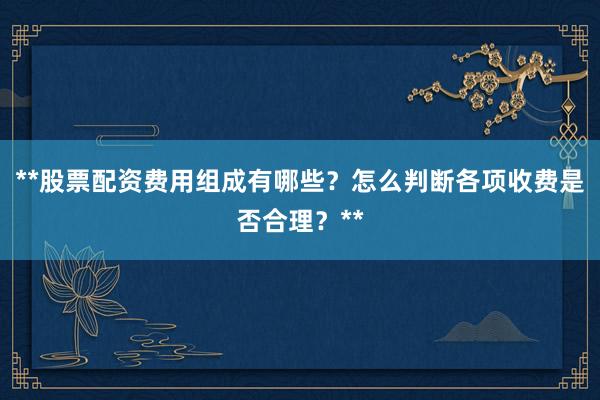 **股票配资费用组成有哪些？怎么判断各项收费是否合理？**