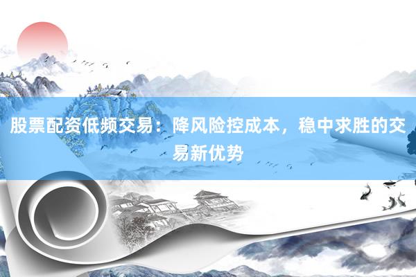 股票配资低频交易：降风险控成本，稳中求胜的交易新优势