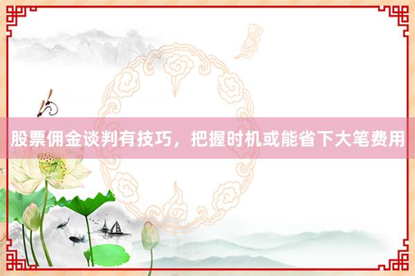 股票佣金谈判有技巧，把握时机或能省下大笔费用