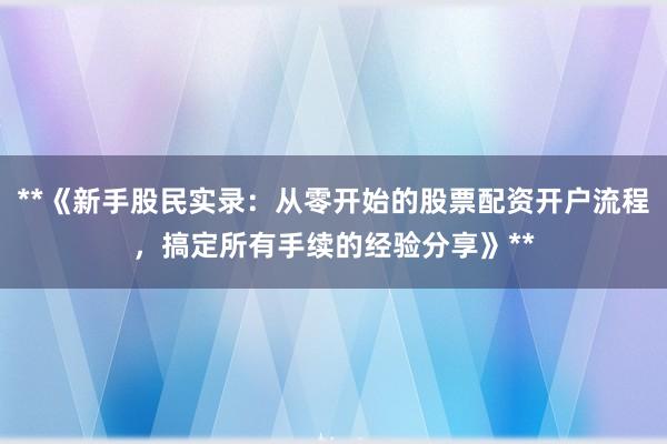 **《新手股民实录：从零开始的股票配资开户流程，搞定所有手续的经验分享》**
