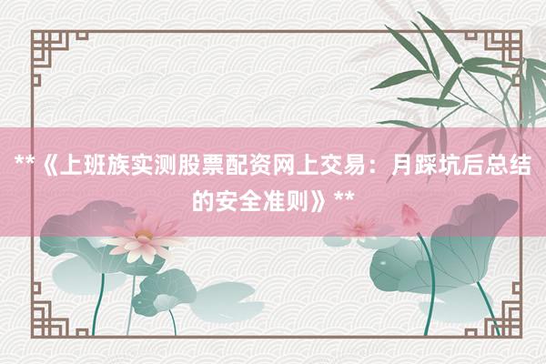 **《上班族实测股票配资网上交易：月踩坑后总结的安全准则》**