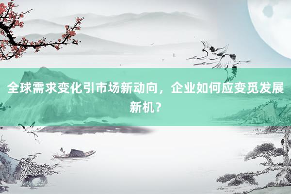 全球需求变化引市场新动向，企业如何应变觅发展新机？