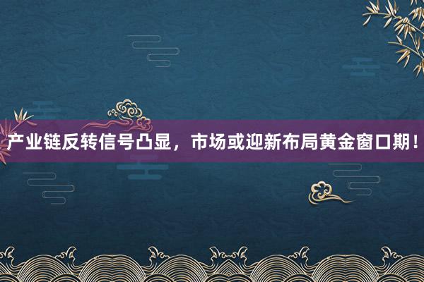产业链反转信号凸显,市场或迎新布局黄金窗口期!