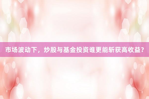 市场波动下，炒股与基金投资谁更能斩获高收益？