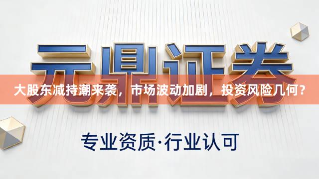 大股东减持潮来袭，市场波动加剧，投资风险几何？
