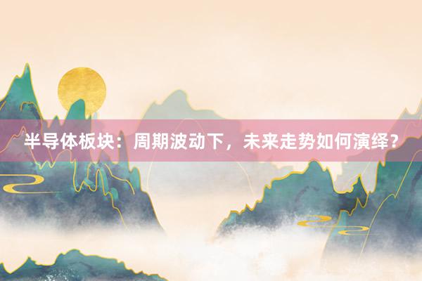 半导体板块：周期波动下，未来走势如何演绎？
