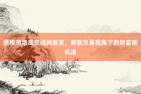 透视市场成交结构新变，解锁交易视角下的财富新机遇