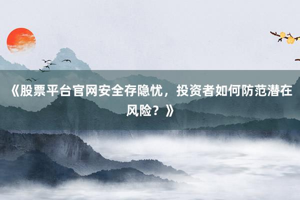 《股票平台官网安全存隐忧，投资者如何防范潜在风险？》