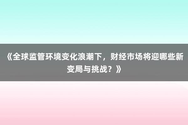 《全球监管环境变化浪潮下，财经市场将迎哪些新变局与挑战？》