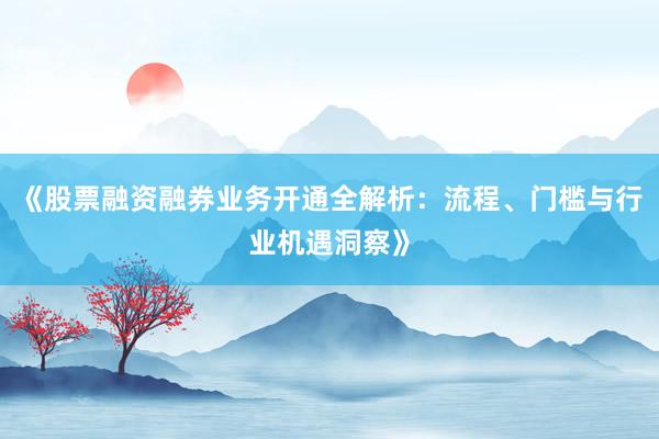 《股票融资融券业务开通全解析：流程、门槛与行业机遇洞察》