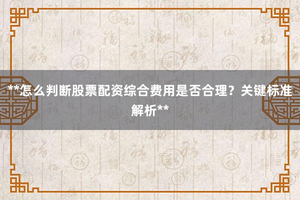 **怎么判断股票配资综合费用是否合理?关键标准解析**
