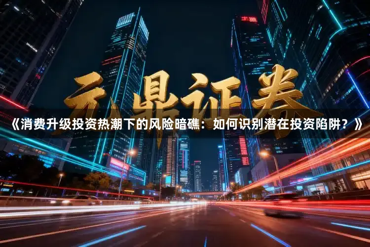 《消费升级投资热潮下的风险暗礁：如何识别潜在投资陷阱？》
