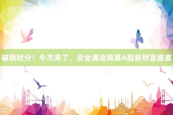 破晓时分！牛市来了，资金涌动揭幕A股新财富盛宴