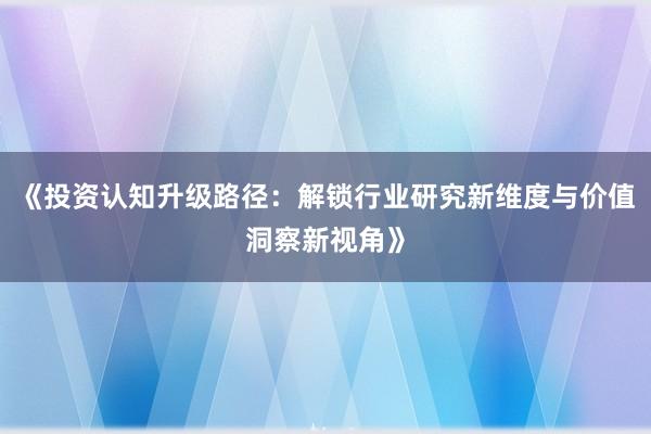 《投资认知升级路径：解锁行业研究新维度与价值洞察新视角》