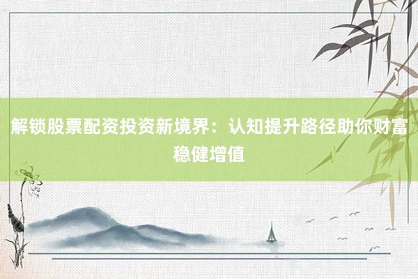 解锁股票配资投资新境界：认知提升路径助你财富稳健增值