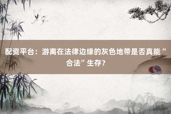 配资平台：游离在法律边缘的灰色地带是否真能“合法”生存？