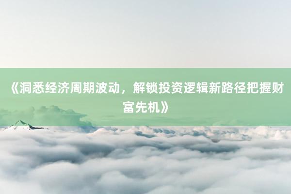 《洞悉经济周期波动,解锁投资逻辑新路径把握财富先机》