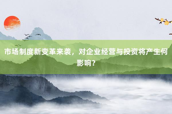 市场制度新变革来袭，对企业经营与投资将产生何影响？