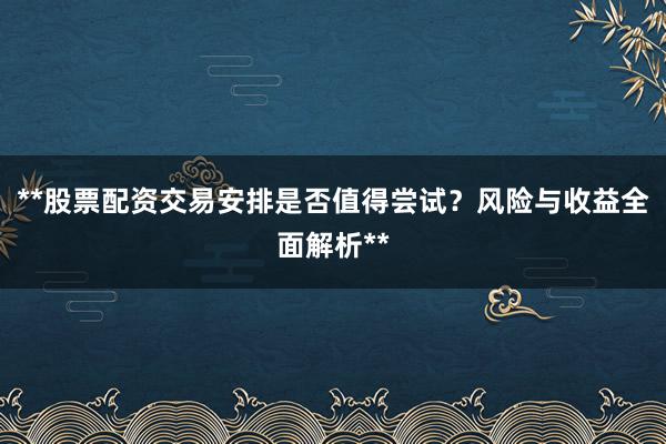 **股票配资交易安排是否值得尝试?风险与收益全面解析**