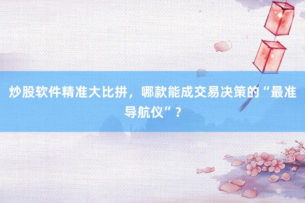 炒股软件精准大比拼，哪款能成交易决策的“最准导航仪”？
