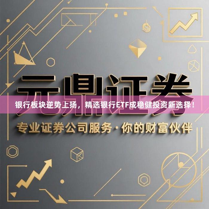 银行板块逆势上扬，精选银行ETF成稳健投资新选择！