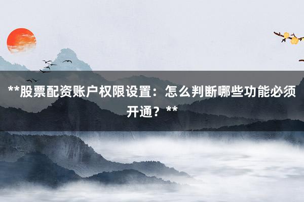 **股票配资账户权限设置：怎么判断哪些功能必须开通？**