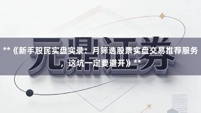 **《新手股民实盘实录：月筛选股票实盘交易推荐服务，这坑一定要避开》**