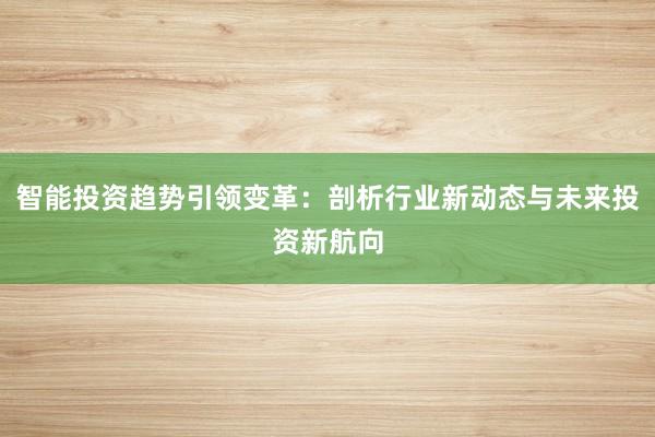 智能投资趋势引领变革：剖析行业新动态与未来投资新航向