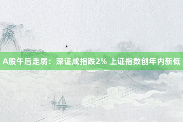 A股午后走弱：深证成指跌2% 上证指数创年内新低
