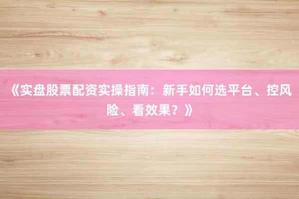 《实盘股票配资实操指南:新手如何选平台、控风险、看效果?》