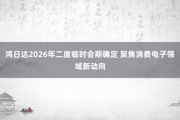 鸿日达2026年二度临时会期确定 聚焦消费电子领域新动向