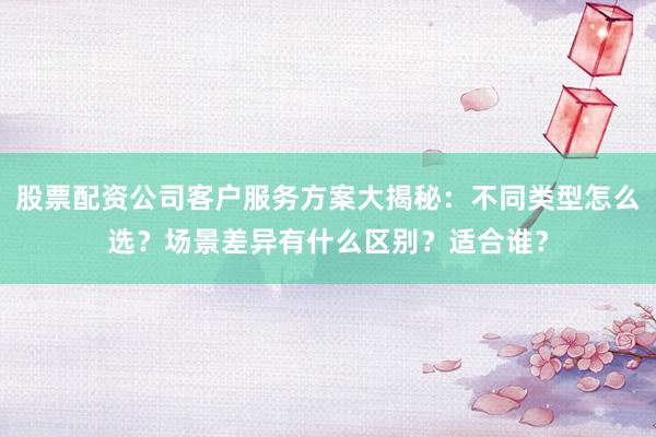 股票配资公司客户服务方案大揭秘：不同类型怎么选？场景差异有什么区别？适合谁？