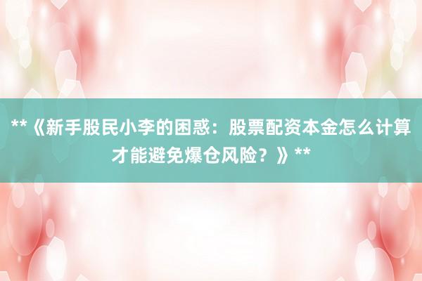 **《新手股民小李的困惑：股票配资本金怎么计算才能避免爆仓风险？》**